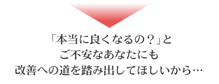 「本当に良くなるの?」とご不安なあなたにも 改善への道を踏み出してほしいから…